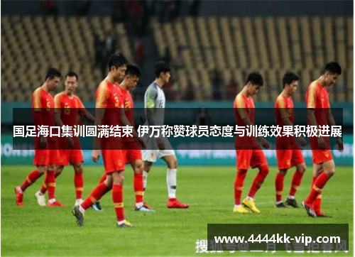 国足海口集训圆满结束 伊万称赞球员态度与训练效果积极进展