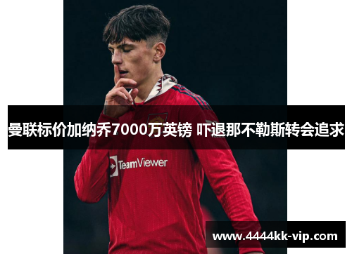 曼联标价加纳乔7000万英镑 吓退那不勒斯转会追求