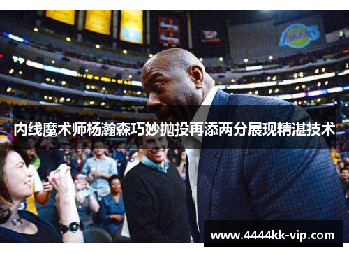 内线魔术师杨瀚森巧妙抛投再添两分展现精湛技术